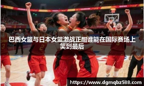 巴西女篮与日本女篮激战正酣谁能在国际赛场上笑到最后